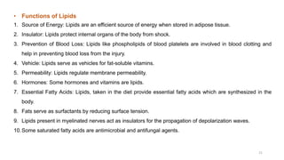 • Functions of Lipids
1. Source of Energy: Lipids are an efficient source of energy when stored in adipose tissue.
2. Insulator: Lipids protect internal organs of the body from shock.
3. Prevention of Blood Loss: Lipids like phospholipids of blood platelets are involved in blood clotting and
help in preventing blood loss from the injury.
4. Vehicle: Lipids serve as vehicles for fat-soluble vitamins.
5. Permeability: Lipids regulate membrane permeability.
6. Hormones: Some hormones and vitamins are lipids.
7. Essential Fatty Acids: Lipids, taken in the diet provide essential fatty acids which are synthesized in the
body.
8. Fats serve as surfactants by reducing surface tension.
9. Lipids present in myelinated nerves act as insulators for the propagation of depolarization waves.
10.Some saturated fatty acids are antimicrobial and antifungal agents.
21
 