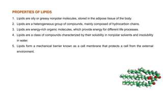 1. Lipids are oily or greasy nonpolar molecules, stored in the adipose tissue of the body.
2. Lipids are a heterogeneous group of compounds, mainly composed of hydrocarbon chains.
3. Lipids are energy-rich organic molecules, which provide energy for different life processes.
4. Lipids are a class of compounds characterized by their solubility in nonpolar solvents and insolubility
in water.
5. Lipids form a mechanical barrier known as a cell membrane that protects a cell from the external
environment.
PROPERTIES OF LIPIDS
3
 