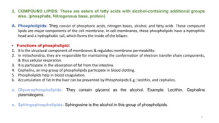 2. COMPOUND LIPIDS: These are esters of fatty acids with alcohol-containing additional groups
also. (phosphate, Nitrogenous base, protein)
A. Phospholipids: They consist of phosphoric acids, nitrogen bases, alcohol, and fatty acids. These compound
lipids are major components of the cell membrane. In cell membranes, these phospholipids have a hydrophilic
head and a hydrophobic tail, which forms the inside of the bilayer.
• Functions of phospholipid:
1. It is the structural component of membranes & regulates membrane permeability.
2. In mitochondria, they are responsible for maintaining the conformation of electron transfer chain components,
& thus cellular respiration.
3. It is participate in the absorption of fat from the intestine.
4. Cephalins, an imp group of phospholipids participate in blood clotting.
5. Phospholipids help in blood coagulation.
6. Accumulation of fat in the liver can be prevented by Phospholipids E.g.: lecithin, and cephalins.
a. Glycerophospholipids: They contain glycerol as the alcohol. Example: Lecithin, Cephalins
plasmalogens.
a. Sphingophospholipids: Sphingosine is the alcohol in this group of phospholipids.
7
 