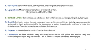 B. Glycolipids: contain fatty acids, carbohydrates, and nitrogen but not phosphoric acid.
C. Lipoproteins: Macromolecular complexes of lipids with protein.
(Chylomicrons, VLDL, LDL, HDL)
3. DERIVED LIPIDS: Derived lipids are substances derived from simple and compound lipids by hydrolysis.
A. Steroids Our bodies possess chemical messengers known as hormones, which are basically organic compounds
synthesized in glands and transported by the bloodstream to various tissues in order to trigger or hinder the
desired process. Examples: progesterone, estrogen, testosterone.
B. Terpenes in majority found in plants. Example: Natural rubber.
C. Carotenoids are tetra terpenes. They are widely distributed in both plants and animals. They are
exclusive of plant origin, they are coloured - red or yellow. Examples: carotenes, Xanthophyll's.
9
 
