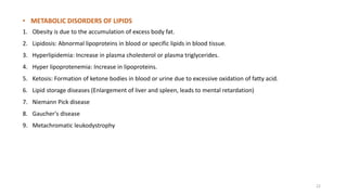 • METABOLIC DISORDERS OF LIPIDS
1. Obesity is due to the accumulation of excess body fat.
2. Lipidosis: Abnormal lipoproteins in blood or specific lipids in blood tissue.
3. Hyperlipidemia: Increase in plasma cholesterol or plasma triglycerides.
4. Hyper lipoprotenemia: Increase in lipoproteins.
5. Ketosis: Formation of ketone bodies in blood or urine due to excessive oxidation of fatty acid.
6. Lipid storage diseases (Enlargement of liver and spleen, leads to mental retardation)
7. Niemann Pick disease
8. Gaucher's disease
9. Metachromatic leukodystrophy
22
 