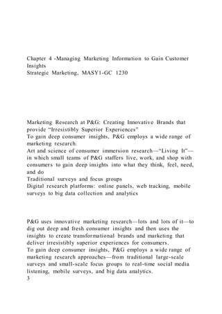 Chapter 4 -Managing Marketing Information to Gain Customer
Insights
Strategic Marketing, MASY1-GC 1230
Marketing Research at P&G: Creating Innovative Brands that
provide “Irresistibly Superior Experiences”
To gain deep consumer insights, P&G employs a wide range of
marketing research.
Art and science of consumer immersion research—“Living It”—
in which small teams of P&G staffers live, work, and shop with
consumers to gain deep insights into what they think, feel, need,
and do
Traditional surveys and focus groups
Digital research platforms: online panels, web tracking, mobile
surveys to big data collection and analytics
P&G uses innovative marketing research—lots and lots of it—to
dig out deep and fresh consumer insights and then uses the
insights to create transformational brands and marketing that
deliver irresistibly superior experiences for consumers.
To gain deep consumer insights, P&G employs a wide range of
marketing research approaches—from traditional large-scale
surveys and small-scale focus groups to real-time social media
listening, mobile surveys, and big data analytics.
3
 