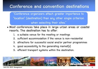 Conference and convention destinations
     ‘Conference organizers attach greater importance to
     ‘location’ (destination) than any other single criterion
                    when selecting their sites.’
• Most conferences take place in large urban areas or coastal
  resorts. The destination has to offer:
    1.   a suitable venue for the meeting or meetings
    2.   sufficient accommodation if the venue is non-residential
    3.   attractions for successful social and/or partner programmes
    4.   good accessibility to the generating market(s)
    5.   efficient transport systems within the destination.



                                                                       14
 