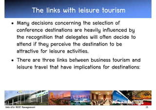 The links with leisure tourism
• Many decisions concerning the selection of
  conference destinations are heavily influenced by
  the recognition that delegates will often decide to
  attend if they perceive the destination to be
  attractive for leisure activities.
• There are three links between business tourism and
  leisure travel that have implications for destinations:




                                                            15
 
