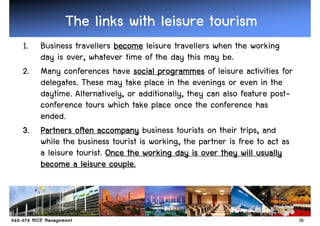 The links with leisure tourism
1. Business travellers become leisure travellers when the working
   day is over, whatever time of the day this may be.
2. Many conferences have social programmes of leisure activities for
   delegates. These may take place in the evenings or even in the
   daytime. Alternatively, or additionally, they can also feature post-
   conference tours which take place once the conference has
   ended.
3. Partners often accompany business tourists on their trips, and
   while the business tourist is working, the partner is free to act as
   a leisure tourist. Once the working day is over they will usually
                       couple.
   become a leisure couple.



                                                                          16
 
