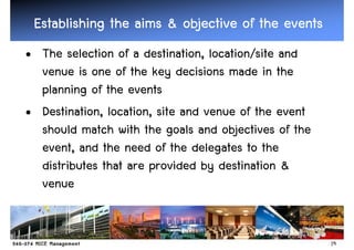 Establishing the aims & objective of the events
• The selection of a destination, location/site and
  venue is one of the key decisions made in the
  planning of the events
• Destination, location, site and venue of the event
  should match with the goals and objectives of the
  event, and the need of the delegates to the
  distributes that are provided by destination &
  venue


                                                       19
 