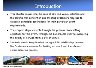 Introduction
• This chapter moves into the area of site and venue selection and
  the criteria that convention and meeting organisers may use to
  establish beneficial destinations for their particular event
  requirements.
• The chapter steps students through the process, from setting
  objectives for the event, through the bid process itself to evaluating
  the quality of service from a site or venue.
• Students should keep in mind the symbiotic relationship between
  the fundamental reasons for holding an event and the site and
  venue selection process.



                                                                           2
 