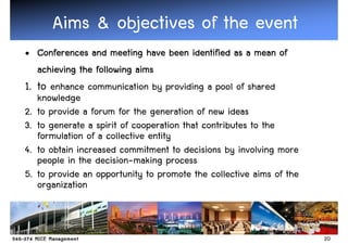 Aims & objectives of the event
• Conferences and meeting have been identified as a mean of
   achieving the following aims
1. to enhance communication by providing a pool of shared
   knowledge
2. to provide a forum for the generation of new ideas
3. to generate a spirit of cooperation that contributes to the
   formulation of a collective entity
4. to obtain increased commitment to decisions by involving more
   people in the decision-making process
5. to provide an opportunity to promote the collective aims of the
   organization



                                                                     20
 