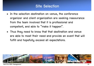 Site Selection
• In the selection destination on venue, the conference
  organizer and client organization are seeking reassurance
  from the team involved that it is professional and
  competent, and able to “make it happen”.
• Thus they need to know that that destination and venue
  are able to meet their need and provide an event that will
  fulfill and hopefully exceed all expectations.




                                                               25
 