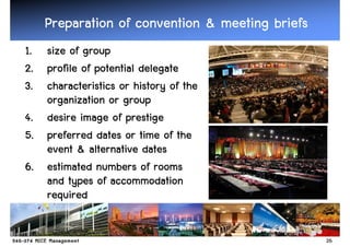 Preparation of convention & meeting briefs
1. size of group
2. profile of potential delegate
3. characteristics or history of the
   organization or group
4. desire image of prestige
5. preferred dates or time of the
   event & alternative dates
6. estimated numbers of rooms
   and types of accommodation
   required


                                                 26
 