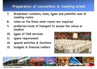 Preparation of convention & meeting briefs
7.    Breakdown numbers, sizes, types and potential uses of
                   numbers, sizes,
      meeting rooms
8.    notes on the times when rooms are required
9.    preferred mode of transport to access the venue or
      location
10.            F&
      types of F&B services
11.   space requirement
12.   special activities & functions
13.   budgets & financial matters



                                                              27
 
