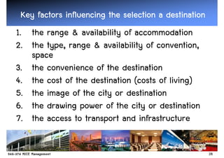 Key factors influencing the selection a destination
1. the range & availability of accommodation
2. the type, range & availability of convention,
   space
3. the convenience of the destination
4. the cost of the destination (costs of living)
5. the image of the city or destination
6. the drawing power of the city or destination
7. the access to transport and infrastructure

                                                       28
 
