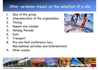 Other variables impact on the selection of a site
1. Size of the group
2. Characteristics of the organization
3. Timing
4. Season and climate
5. Holiday Periods
6. Cost
7. Transport
8. Pre and Post conference tour,
   Recreational activities and Entertainment
9. Other events



                                                         29
 