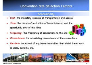 Convention Site Selection Factors
                             Accessibility
• Cost- the monetary expense of transportation and access
• Time- the duration/destination of travel involved and the
  opportunity cost of that time
• Frequency- the frequency of connections to the site
• Convenience- the scheduling convenience of the connections
• Barriers- the extent of any travel formalities that inhibit travel such
  as visas, customs, etc.



                                                                            30
 