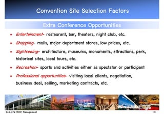Convention Site Selection Factors
                 Extra Conference Opportunities
• Entertainment- restaurant, bar, theaters, night club, etc.
• Shopping- malls, major department stores, low prices, etc.
• Sightseeing- architecture, museums, monuments, attractions, park,
  historical sites, local tours, etc.
• Recreation- sports and activities either as spectator or participant
• Professional opportunities- visiting local clients, negotiation,
  business deal, selling, marketing contracts, etc.



                                                                         31
 
