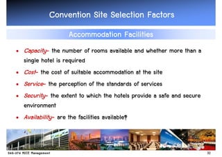 Convention Site Selection Factors
                   Accommodation Facilities
• Capacity- the number of rooms available and whether more than a
  single hotel is required
• Cost- the cost of suitable accommodation at the site
• Service- the perception of the standards of services
• Security- the extent to which the hotels provide a safe and secure
  environment
• Availability- are the facilities available?



                                                                       32
 
