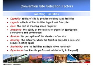 Convention Site Selection Factors
                          Meeting Facilities
•   Capacity- ability of site to provide suitably sized facilities
•   Layout- suitable of the facilities layout and floor plan
•   Cost- the cost of meeting space required
•   Ambience- the ability of the facility to create an appropriate
    atmosphere and environment
•   Service- the perception of the standard of service
•   Security- the extent to which the facilities provides a safe and
    secure meeting space
•   Availability- are the facilities available when required?
•   Experience- has the site performed satisfactorily in the past?


                                                                       33
 