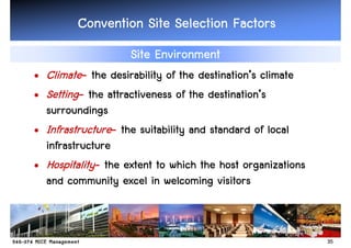 Convention Site Selection Factors
                    Site Environment
• Climate- the desirability of the destination’s climate
                                    destination’
• Setting- the attractiveness of the destination’s
                                      destination’
  surroundings
• Infrastructure- the suitability and standard of local
  infrastructure
• Hospitality- the extent to which the host organizations
  and community excel in welcoming visitors



                                                            35
 