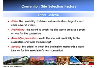 Convention Site Selection Factors
                          Other Criteria
• Risks- the possibility of strikes, nature disasters, boycotts, and
  other adverse events
• Profitability- the extent to which the site would produce a profit
  or loss for the convention
               promotion-
• Association promotion- would the site add credibility to the
  association and build membership?
• Novelty- the extent to which the destination represents a novel
                    association’
  location for the association’s next convention



                                                                       36
 
