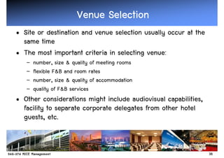 Venue Selection
• Site or destination and venue selection usually occur at the
  same time
• The most important criteria in selecting venue:
   –   number, size & quality of meeting rooms
   –   flexible F&B and room rates
   –   number, size & quality of accommodation
   –   quality of F&B services
• Other considerations might include audiovisual capabilities,
  facility to separate corporate delegates from other hotel
  guests, etc.


                                                                 38
 