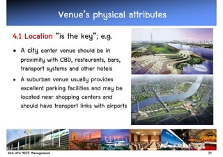 Venue’
                 Venue’s physical attributes
4.1 Location “is the key”; e.g.
• A city center venue should be in
  proximity with CBD, restaurants, bars,
  transport systems and other hotels
• A suburban venue usually provides
  excellent parking facilities and may be
  located near shopping centers and
  should have transport links with airports




                                               39
 