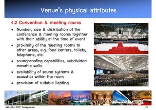 Venue’
                Venue’s physical attributes
4.2 Convention & meeting rooms
• Number, size & distribution of the
  conference & meeting rooms together
  with their ability at the time of event
• proximity of the meeting rooms to
  other areas, e.g. food centers, toilets,
  telephone, etc.
• soundproofing capabilities, subdivided
  movable walls
• availability of sound systems &
  acoustics within the room
• provision of suitable lighting



                                              40
 