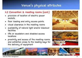 Venue’
                Venue’s physical attributes
4.2
4.2 Convention & meeting rooms (cont.)
• provision of location of electric power
  sockets
• floor loading and entry access points
• visual clearance in the meeting rooms
• availability of natural light and/or blackout
  facilities
• lifts or escalators and disabled access
  locations
• proximity and access of the meeting rooms
  and exhibition areas to the loading bays for
  the delivery of equipment


                                                  41
 