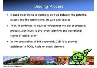 Bidding Process
• A good relationship is normally built up between the potential
  buyers and the destinations, its CVB and venues
• Then, it continues to develop throughout the bid or proposal
  process….continues to pre-event planning and operational
  stages of actual event
• In the preparation of bid document, CVB is to provide
  assistance to PCOs, hosts or event planners




                                                                   44
 
