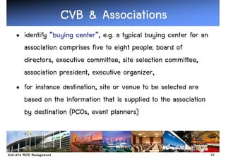CVB & Associations
• identify “buying center”, e.g. a typical buying center for an
                   center”
  association comprises five to eight people; board of
  directors, executive committee, site selection committee,
  association president, executive organizer,
• for instance destination, site or venue to be selected are
  based on the information that is supplied to the association
  by destination (PCOs, event planners)



                                                                  45
 