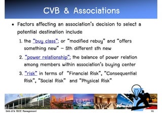 CVB & Associations
• Factors affecting an association’s decision to select a
  potential destination include
   1. the “buy class”; or “modified rebuy” and “offers
                class”
      something new” – Sth different sth new
   2. “power relationship”; the balance of power relation
               relationship
                       ship”
      among members within association’s buying center
   3. “risk” in terms of “Financial Risk”, “Consequential
        risk”
      Risk”, “Social Risk” and “Physical Risk”



                                                            46
 