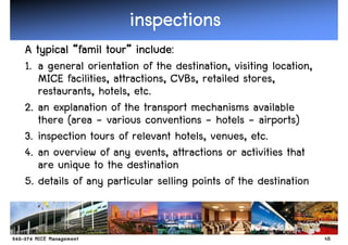inspections
                      inspections
                  tour” include:
A typical “famil tour” include:
1. a general orientation of the destination, visiting location,
   MICE facilities, attractions, CVBs, retailed stores,
   restaurants, hotels, etc.
2. an explanation of the transport mechanisms available
   there (area - various conventions - hotels - airports)
3. inspection tours of relevant hotels, venues, etc.
4. an overview of any events, attractions or activities that
   are unique to the destination
5. details of any particular selling points of the destination


                                                                  48
 