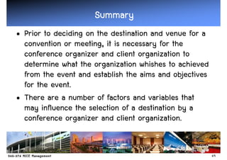 Summary
• Prior to deciding on the destination and venue for a
  convention or meeting, it is necessary for the
  conference organizer and client organization to
  determine what the organization whishes to achieved
  from the event and establish the aims and objectives
  for the event.
• There are a number of factors and variables that
  may influence the selection of a destination by a
  conference organizer and client organization.


                                                         49
 