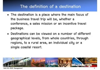 The definition of a destination
• The destination is a place where the main focus of
  the business travel trip will be, whether a
  conference, a sales mission or an incentive travel
  package.
• Destinations can be viewed on a number of different
  geographical levels, from whole countries, through
  regions, to a rural area, an individual city or a
  single coastal resort.



                                                        5
 