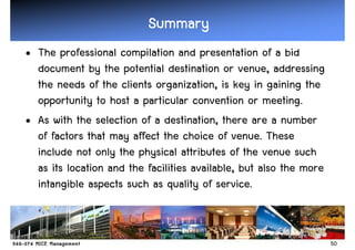 Summary
• The professional compilation and presentation of a bid
  document by the potential destination or venue, addressing
  the needs of the clients organization, is key in gaining the
  opportunity to host a particular convention or meeting.
• As with the selection of a destination, there are a number
  of factors that may affect the choice of venue. These
  include not only the physical attributes of the venue such
  as its location and the facilities available, but also the more
  intangible aspects such as quality of service.


                                                                    50
 