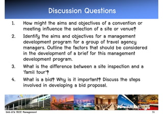 Discussion Questions
1.   How might the aims and objectives of a convention or
     meeting influence the selection of a site or venue?
2.   Identify the aims and objectives for a management
     development program for a group of travel agency
     managers. Outline the factors that should be considered
     in the development of a brief for this management
     development program.
3.   What is the difference between a site inspection and a
     'famil tour'?
4.   What is a bid? Why is it important? Discuss the steps
     involved in developing a bid proposal.


                                                               51
 