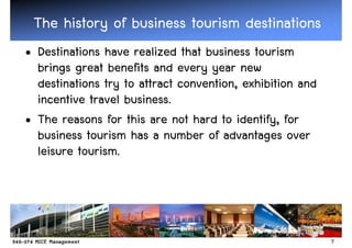The history of business tourism destinations
• Destinations have realized that business tourism
  brings great benefits and every year new
  destinations try to attract convention, exhibition and
  incentive travel business.
• The reasons for this are not hard to identify, for
  business tourism has a number of advantages over
  leisure tourism.




                                                           7
 