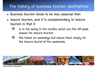 The history of business tourism destinations
• Business tourism tends to be less seasonal than
• leisure tourism, and it is complementary to leisure
  tourism in that it:
        is in full swing in the months which are the off-peak
        season for leisure tourism
        fills hotels on weekdays but leaves them empty for
        the leisure tourist at the weekends.




                                                                8
 