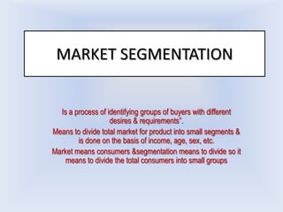 MARKET SEGMENTATION


  Is a process of identifying groups of buyers with different
                   desires & requirements”.
Means to divide total market for product into small segments &
        is done on the basis of income, age, sex, etc.
Market means consumers &segmentation means to divide so it
    means to divide the total consumers into small groups
 