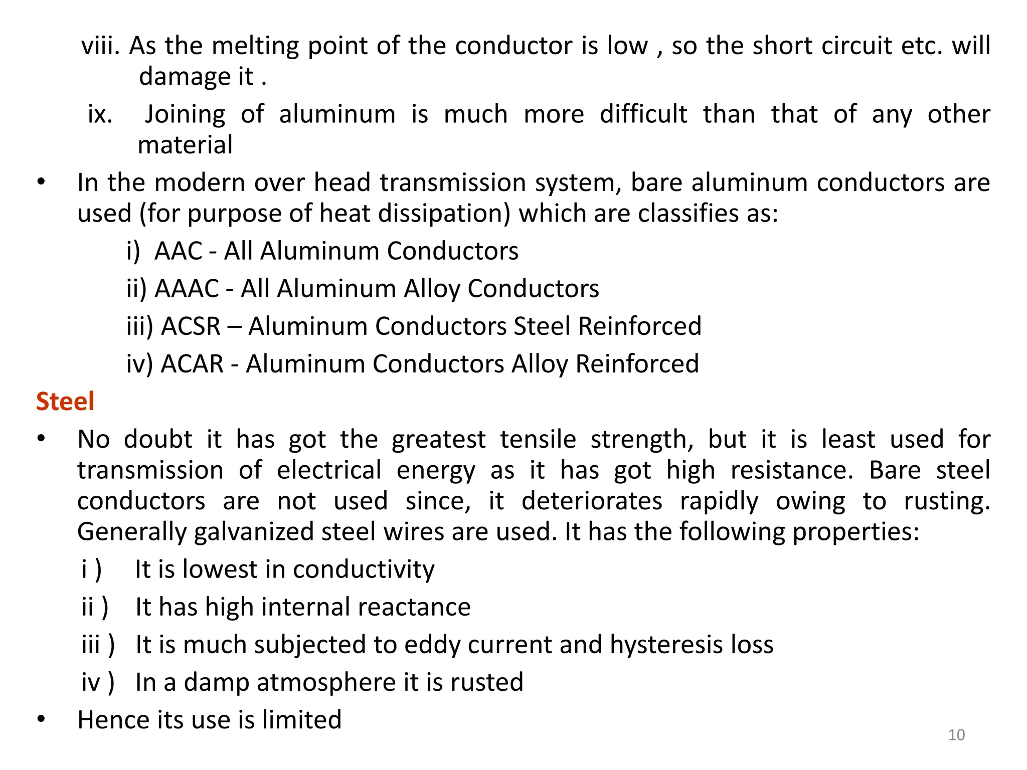 viii. As the melting point of the conductor is low , so the short circuit etc. will
damage it .
ix. Joining of aluminum is much more difficult than that of any other
material
• In the modern over head transmission system, bare aluminum conductors are
used (for purpose of heat dissipation) which are classifies as:
i) AAC - All Aluminum Conductors
ii) AAAC - All Aluminum Alloy Conductors
iii) ACSR – Aluminum Conductors Steel Reinforced
iv) ACAR - Aluminum Conductors Alloy Reinforced
Steel
• No doubt it has got the greatest tensile strength, but it is least used for
transmission of electrical energy as it has got high resistance. Bare steel
conductors are not used since, it deteriorates rapidly owing to rusting.
Generally galvanized steel wires are used. It has the following properties:
i ) It is lowest in conductivity
ii ) It has high internal reactance
iii ) It is much subjected to eddy current and hysteresis loss
iv ) In a damp atmosphere it is rusted
• Hence its use is limited 10
 
