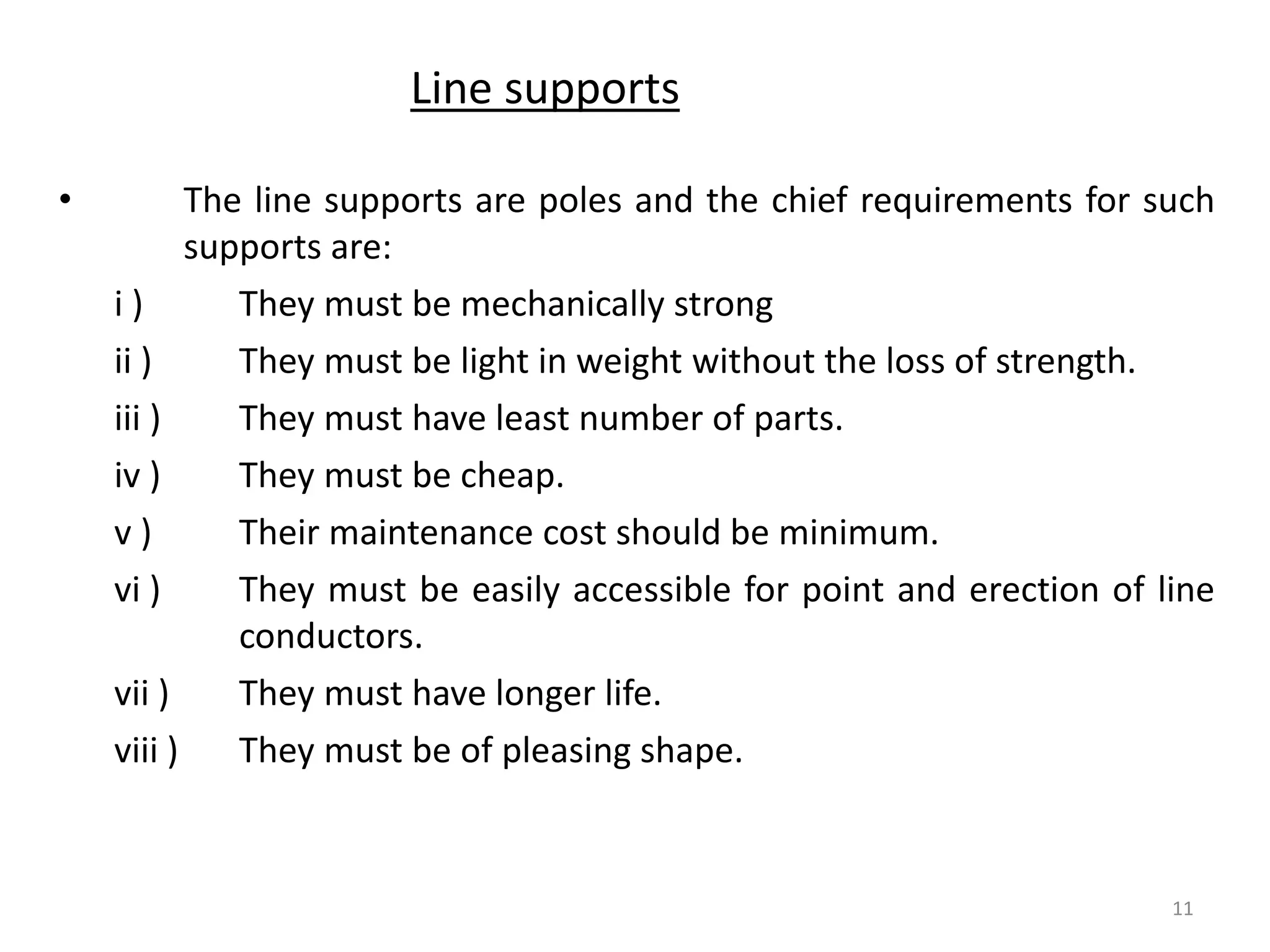 Line supports
• The line supports are poles and the chief requirements for such
supports are:
i ) They must be mechanically strong
ii ) They must be light in weight without the loss of strength.
iii ) They must have least number of parts.
iv ) They must be cheap.
v ) Their maintenance cost should be minimum.
vi ) They must be easily accessible for point and erection of line
conductors.
vii ) They must have longer life.
viii ) They must be of pleasing shape.
11
 