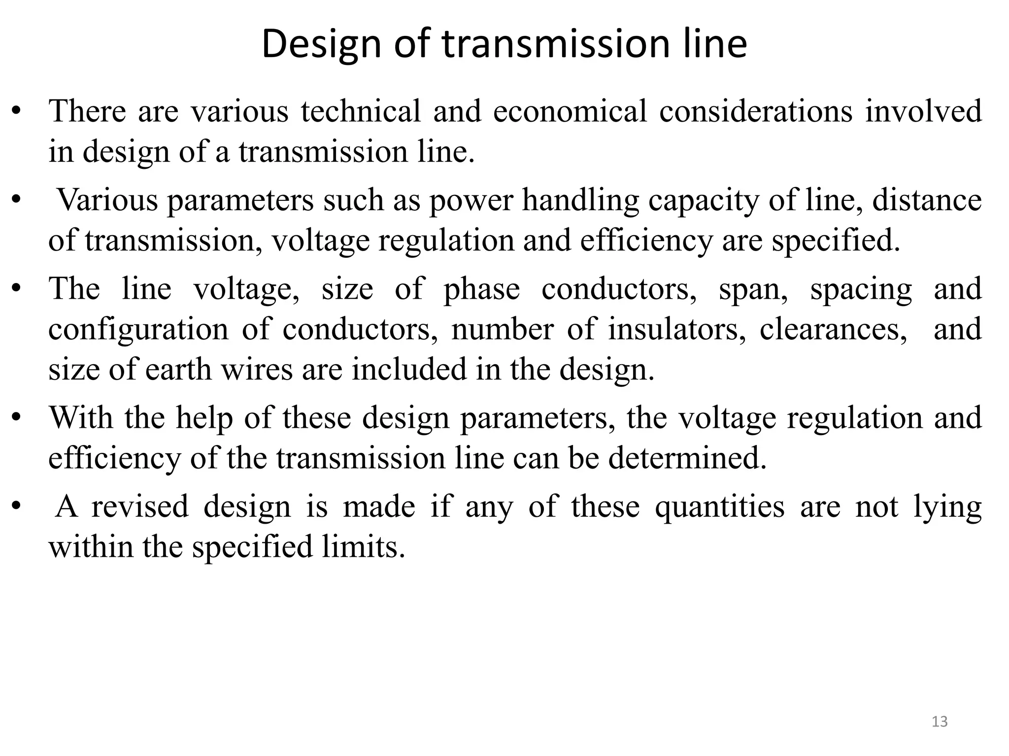 Design of transmission line
• There are various technical and economical considerations involved
in design of a transmission line.
• Various parameters such as power handling capacity of line, distance
of transmission, voltage regulation and efficiency are specified.
• The line voltage, size of phase conductors, span, spacing and
configuration of conductors, number of insulators, clearances, and
size of earth wires are included in the design.
• With the help of these design parameters, the voltage regulation and
efficiency of the transmission line can be determined.
• A revised design is made if any of these quantities are not lying
within the specified limits.
13
 