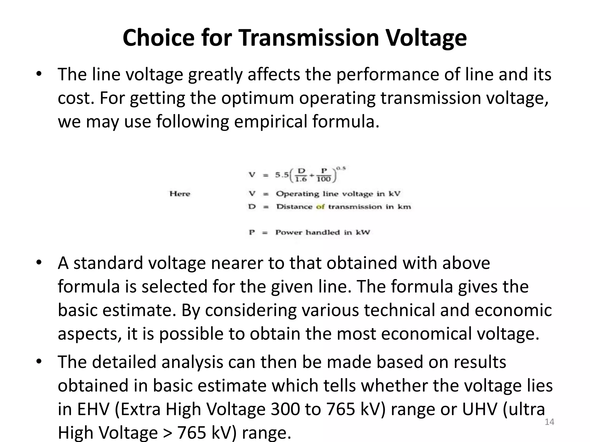 Choice for Transmission Voltage
• The line voltage greatly affects the performance of line and its
cost. For getting the optimum operating transmission voltage,
we may use following empirical formula.
• A standard voltage nearer to that obtained with above
formula is selected for the given line. The formula gives the
basic estimate. By considering various technical and economic
aspects, it is possible to obtain the most economical voltage.
• The detailed analysis can then be made based on results
obtained in basic estimate which tells whether the voltage lies
in EHV (Extra High Voltage 300 to 765 kV) range or UHV (ultra
High Voltage > 765 kV) range.
14
 