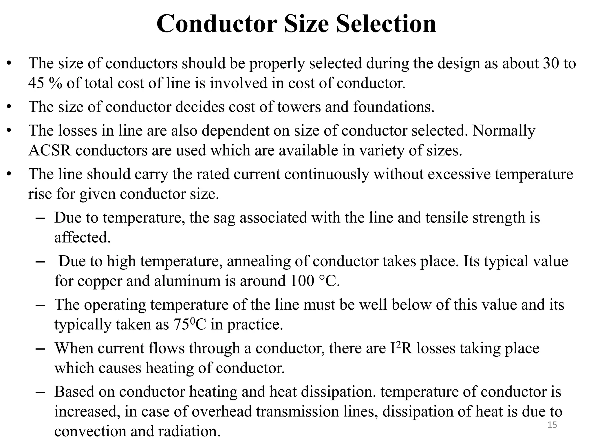 Conductor Size Selection
• The size of conductors should be properly selected during the design as about 30 to
45 % of total cost of line is involved in cost of conductor.
• The size of conductor decides cost of towers and foundations.
• The losses in line are also dependent on size of conductor selected. Normally
ACSR conductors are used which are available in variety of sizes.
• The line should carry the rated current continuously without excessive temperature
rise for given conductor size.
– Due to temperature, the sag associated with the line and tensile strength is
affected.
– Due to high temperature, annealing of conductor takes place. Its typical value
for copper and aluminum is around 100 °C.
– The operating temperature of the line must be well below of this value and its
typically taken as 750C in practice.
– When current flows through a conductor, there are I2R losses taking place
which causes heating of conductor.
– Based on conductor heating and heat dissipation. temperature of conductor is
increased, in case of overhead transmission lines, dissipation of heat is due to
convection and radiation.
15
 