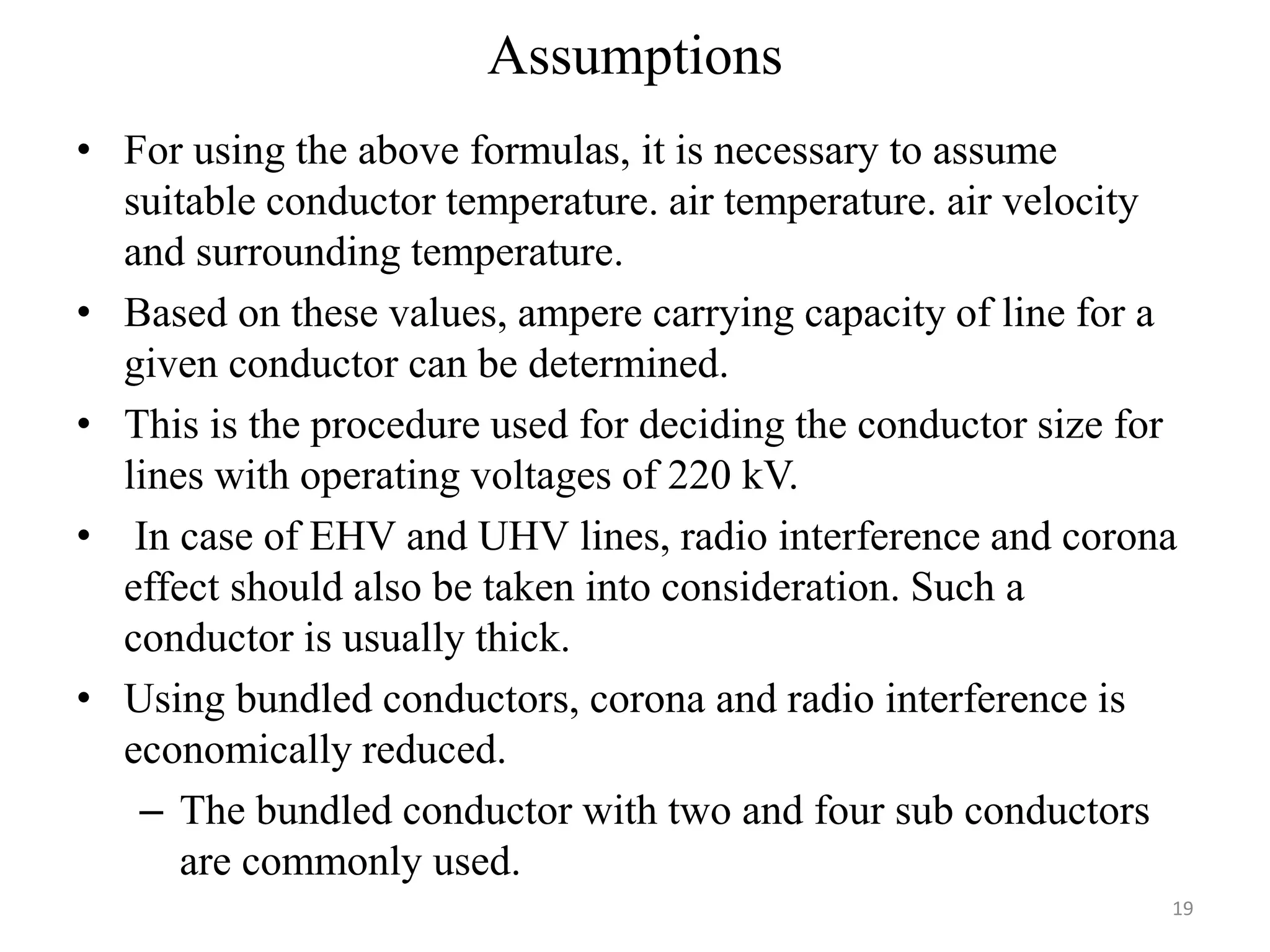 Assumptions
• For using the above formulas, it is necessary to assume
suitable conductor temperature. air temperature. air velocity
and surrounding temperature.
• Based on these values, ampere carrying capacity of line for a
given conductor can be determined.
• This is the procedure used for deciding the conductor size for
lines with operating voltages of 220 kV.
• In case of EHV and UHV lines, radio interference and corona
effect should also be taken into consideration. Such a
conductor is usually thick.
• Using bundled conductors, corona and radio interference is
economically reduced.
– The bundled conductor with two and four sub conductors
are commonly used.
19
 