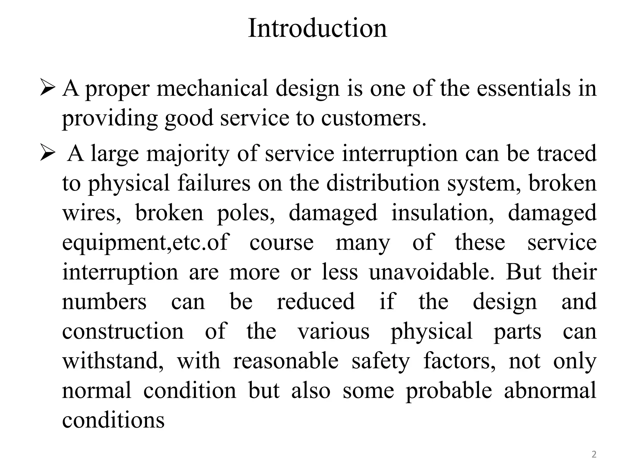 Introduction
 A proper mechanical design is one of the essentials in
providing good service to customers.
 A large majority of service interruption can be traced
to physical failures on the distribution system, broken
wires, broken poles, damaged insulation, damaged
equipment,etc.of course many of these service
interruption are more or less unavoidable. But their
numbers can be reduced if the design and
construction of the various physical parts can
withstand, with reasonable safety factors, not only
normal condition but also some probable abnormal
conditions
2
 
