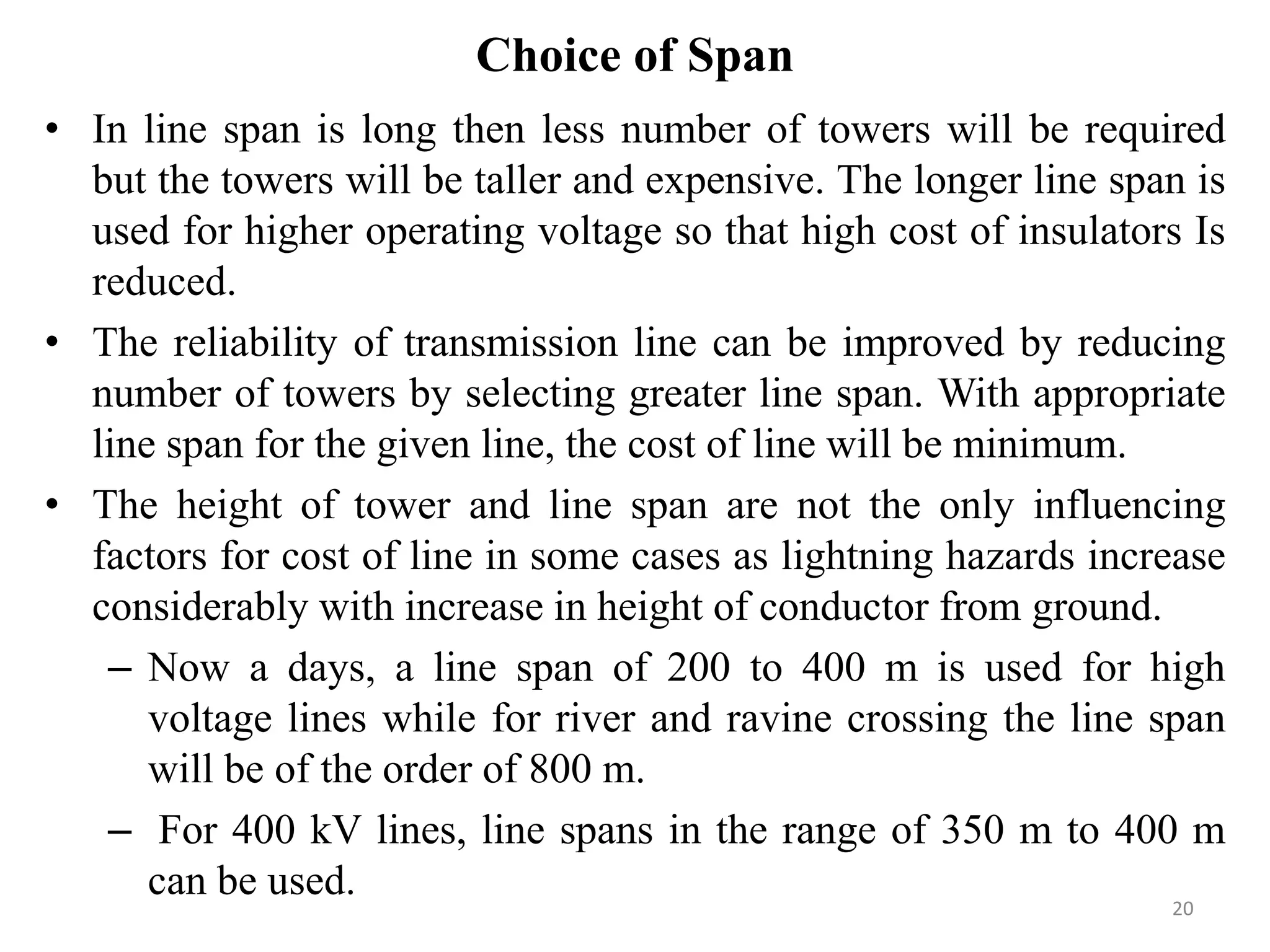 Choice of Span
• In line span is long then less number of towers will be required
but the towers will be taller and expensive. The longer line span is
used for higher operating voltage so that high cost of insulators Is
reduced.
• The reliability of transmission line can be improved by reducing
number of towers by selecting greater line span. With appropriate
line span for the given line, the cost of line will be minimum.
• The height of tower and line span are not the only influencing
factors for cost of line in some cases as lightning hazards increase
considerably with increase in height of conductor from ground.
– Now a days, a line span of 200 to 400 m is used for high
voltage lines while for river and ravine crossing the line span
will be of the order of 800 m.
– For 400 kV lines, line spans in the range of 350 m to 400 m
can be used. 20
 