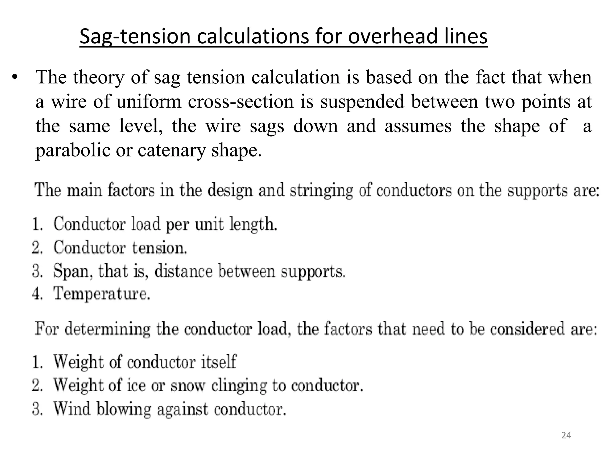 Sag-tension calculations for overhead lines
• The theory of sag tension calculation is based on the fact that when
a wire of uniform cross-section is suspended between two points at
the same level, the wire sags down and assumes the shape of a
parabolic or catenary shape.
24
 