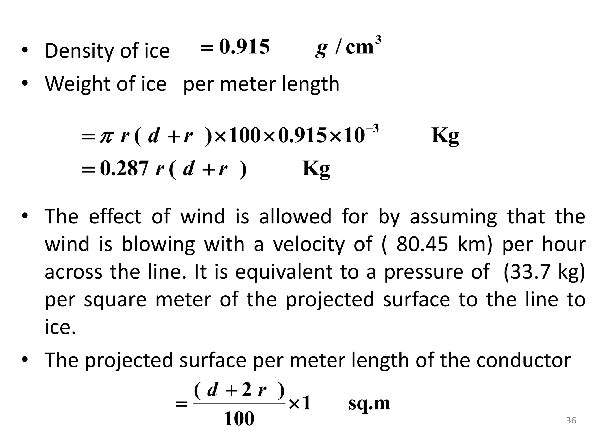 • Density of ice
• Weight of ice per meter length
• The effect of wind is allowed for by assuming that the
wind is blowing with a velocity of ( 80.45 km) per hour
across the line. It is equivalent to a pressure of (33.7 kg)
per square meter of the projected surface to the line to
ice.
• The projected surface per meter length of the conductor
3
0.915 / cm
g

3
( ) 100 0.915 10 Kg
0.287 ( ) Kg
r d r
r d r
 
    
 
36
( 2 )
1 sq.m
100
d r

 
 