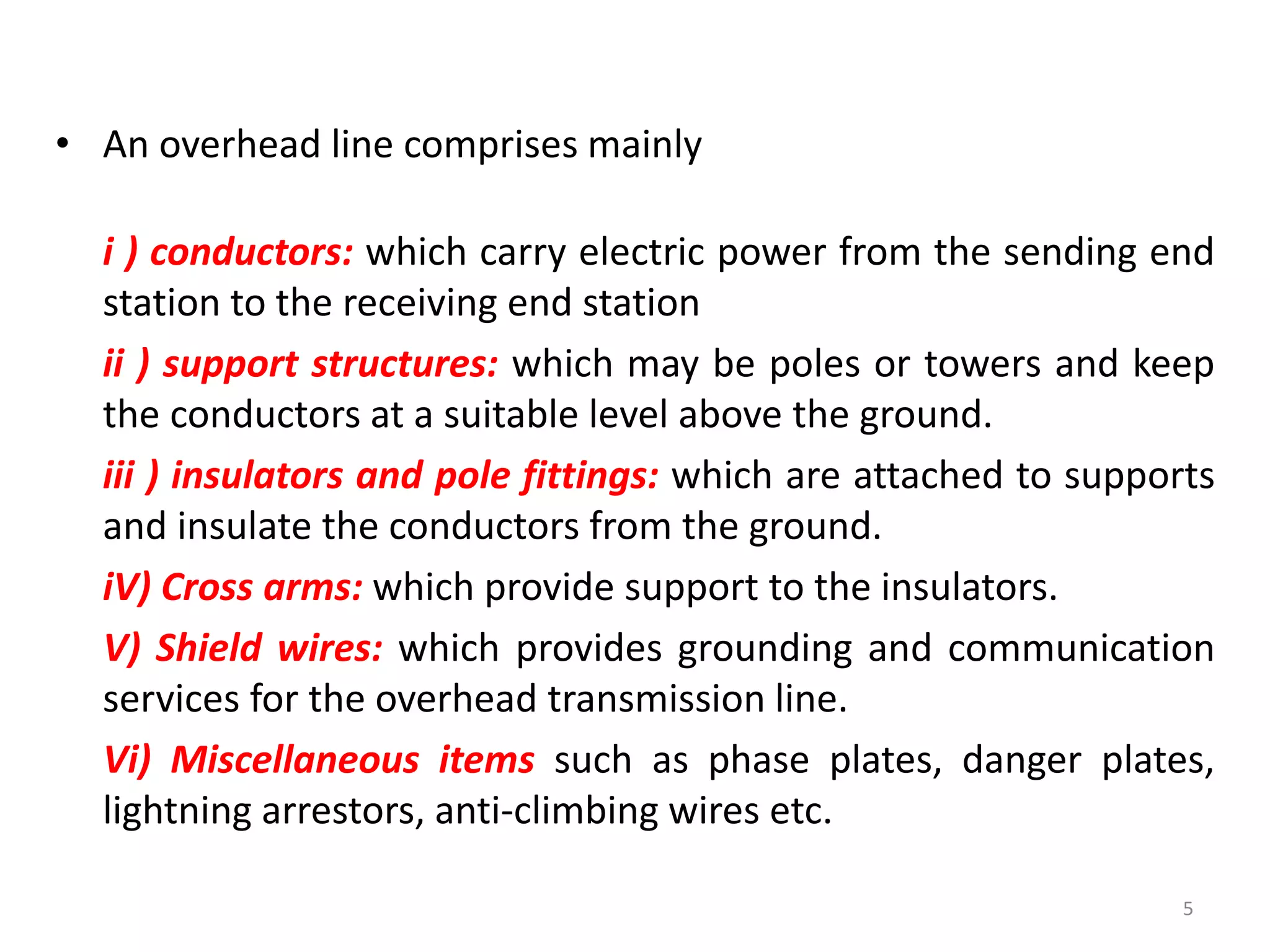 • An overhead line comprises mainly
i ) conductors: which carry electric power from the sending end
station to the receiving end station
ii ) support structures: which may be poles or towers and keep
the conductors at a suitable level above the ground.
iii ) insulators and pole fittings: which are attached to supports
and insulate the conductors from the ground.
iV) Cross arms: which provide support to the insulators.
V) Shield wires: which provides grounding and communication
services for the overhead transmission line.
Vi) Miscellaneous items such as phase plates, danger plates,
lightning arrestors, anti-climbing wires etc.
5
 