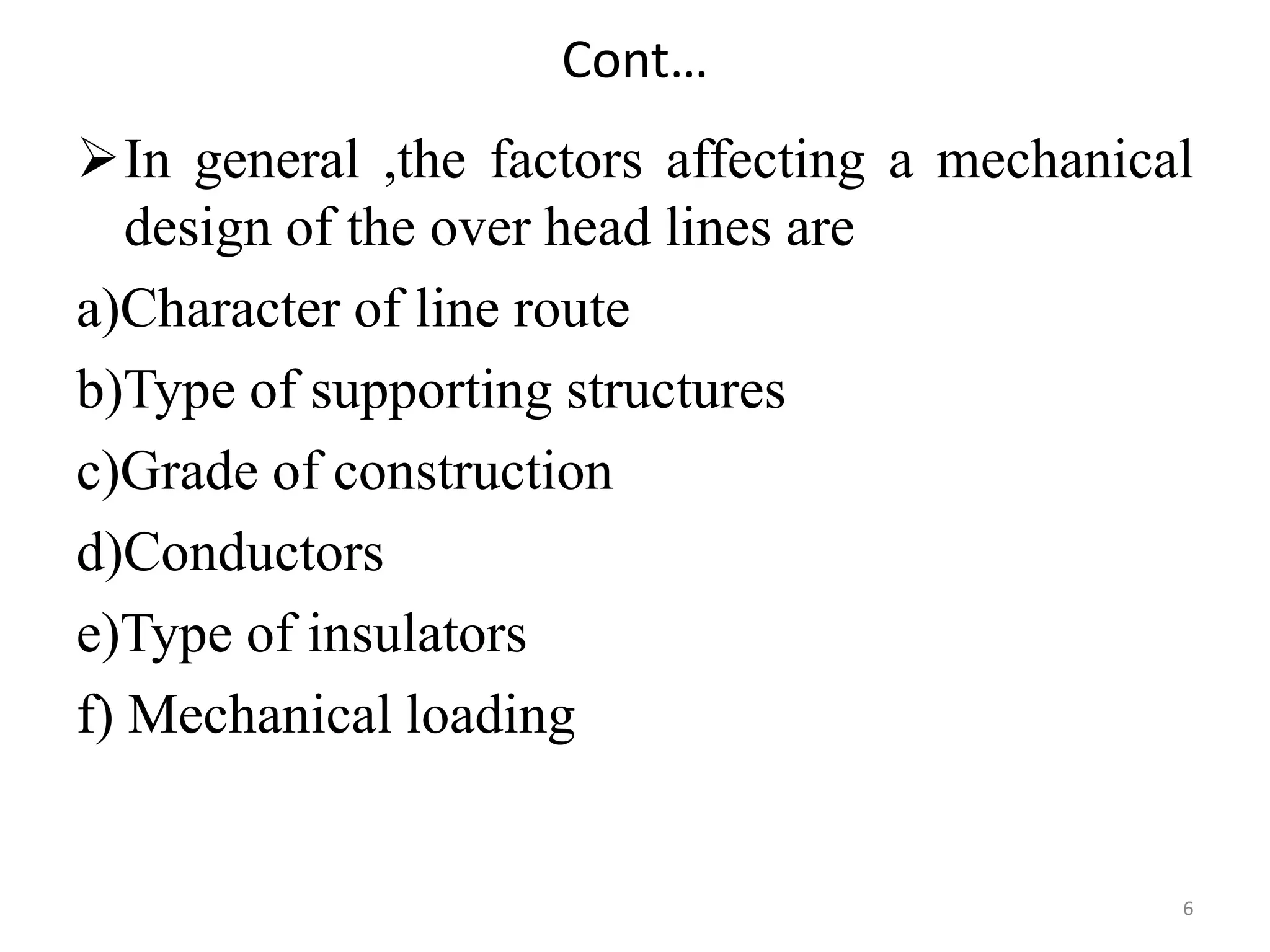 Cont…
In general ,the factors affecting a mechanical
design of the over head lines are
a)Character of line route
b)Type of supporting structures
c)Grade of construction
d)Conductors
e)Type of insulators
f) Mechanical loading
6
 